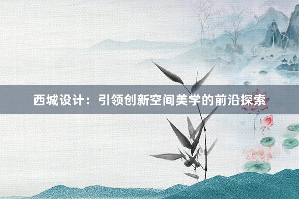 西城设计：引领创新空间美学的前沿探索